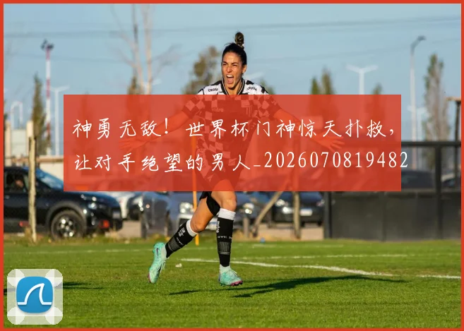 神勇无敌！世界杯门神惊天扑救，让对手绝望的男人_20260708194823