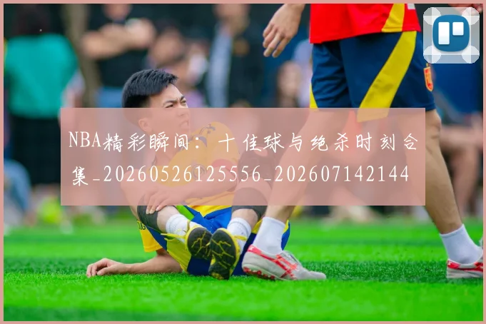 NBA精彩瞬间：十佳球与绝杀时刻合集_20260526125556_20260714214419