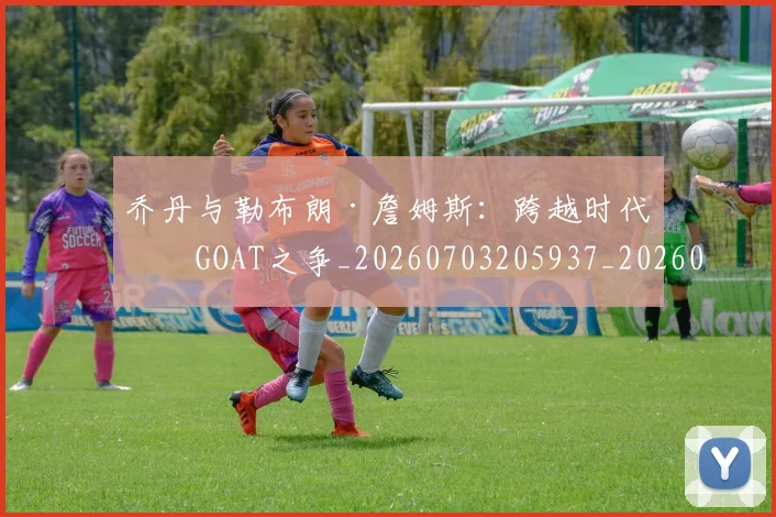 乔丹与勒布朗·詹姆斯：跨越时代的GOAT之争_20260703205937_20260716191816