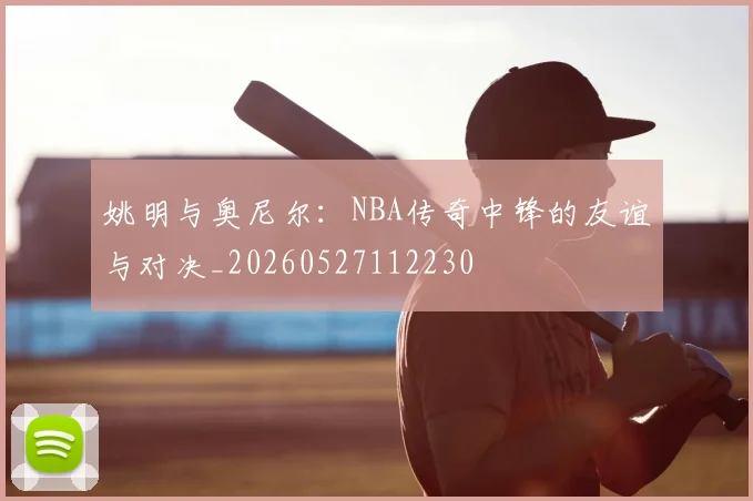 姚明与奥尼尔：NBA传奇中锋的友谊与对决_20260527112230