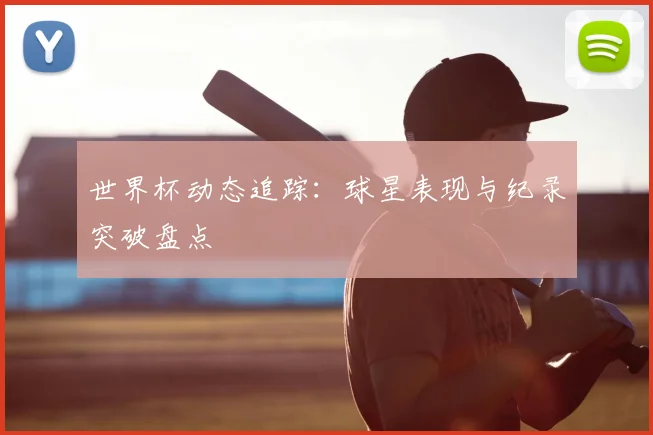 世界杯动态追踪：球星表现与纪录突破盘点