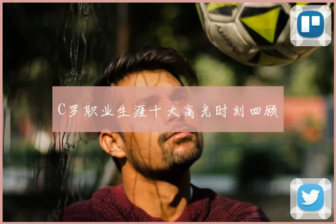 C罗职业生涯十大高光时刻回顾