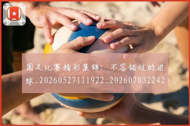国足比赛精彩集锦：不容错过的进球_20260527111922_20260703224212