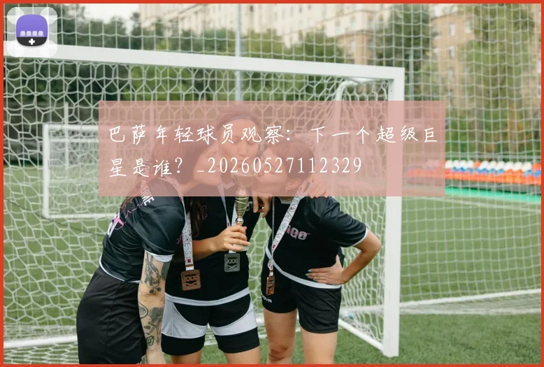 巴萨年轻球员观察:下一个超级巨星是谁?_20260527112329