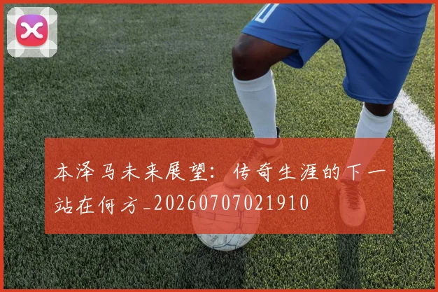本泽马未来展望:传奇生涯的下一站在何方_20260707021910