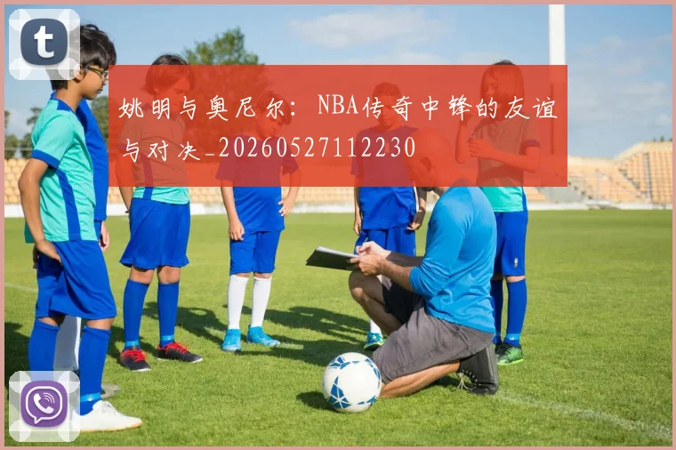 姚明与奥尼尔:NBA传奇中锋的友谊与对决_20260527112230