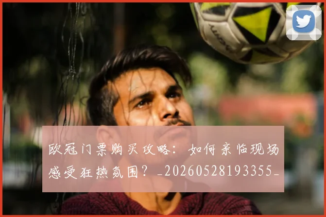 欧冠门票购买攻略：如何亲临现场感受狂热氛围？_20260528193355_20260707152023