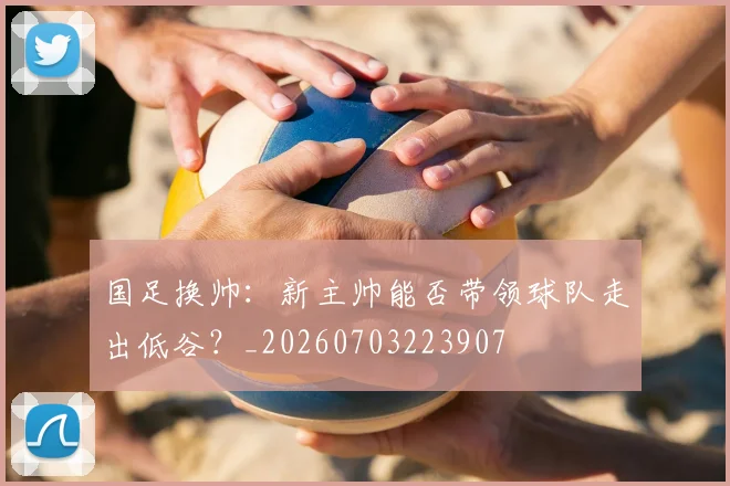 国足换帅：新主帅能否带领球队走出低谷？_20260703223907