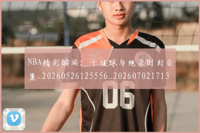 NBA精彩瞬间:十佳球与绝杀时刻合集_20260526125556_20260702171330