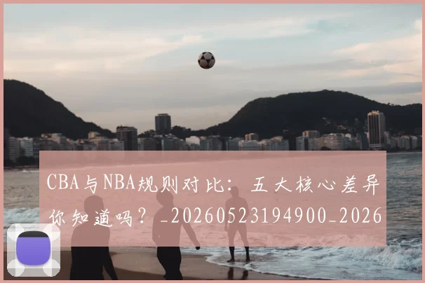 CBA与NBA规则对比：五大核心差异你知道吗？_20260523194900_20260701205945