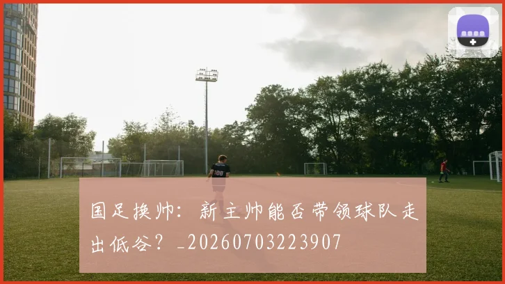 国足换帅:新主帅能否带领球队走出低谷?_20260703223907