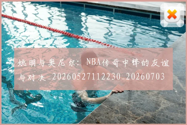 姚明与奥尼尔：NBA传奇中锋的友谊与对决_20260527112230_20260703232525_20260720191347