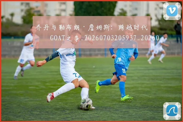 乔丹与勒布朗·詹姆斯:跨越时代的GOAT之争_20260703205937_20260716191816