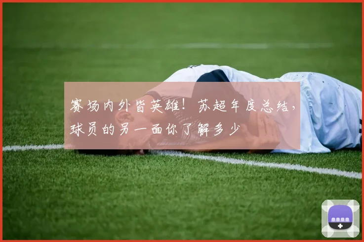 赛场内外皆英雄!苏超年度总结,球员的另一面你了解多少