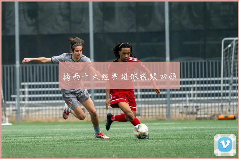 梅西十大经典进球视频回顾