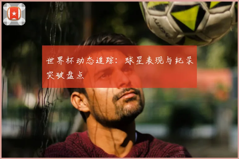 世界杯动态追踪:球星表现与纪录突破盘点