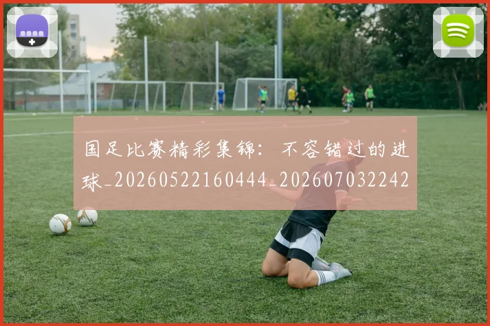国足比赛精彩集锦：不容错过的进球_20260522160444_20260703224211_20260719164907