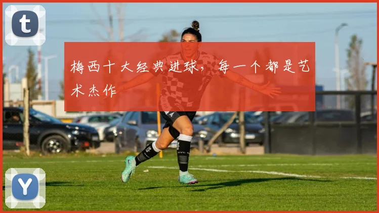 梅西十大经典进球,每一个都是艺术杰作