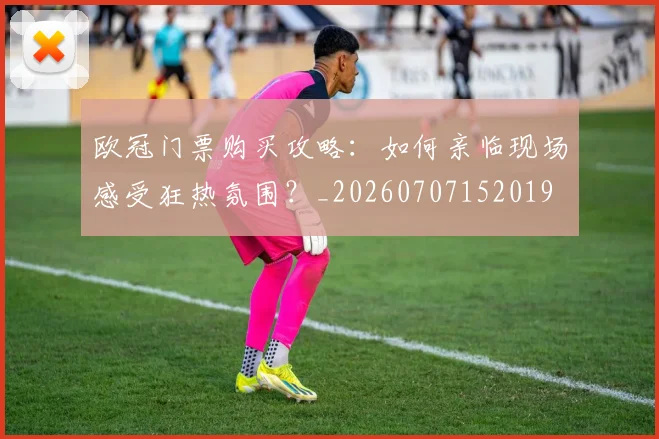欧冠门票购买攻略：如何亲临现场感受狂热氛围？_20260707152019