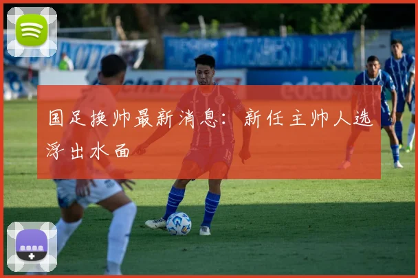 国足换帅最新消息：新任主帅人选浮出水面