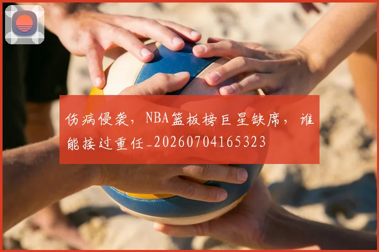 伤病侵袭,NBA篮板榜巨星缺席,谁能接过重任_20260704165323