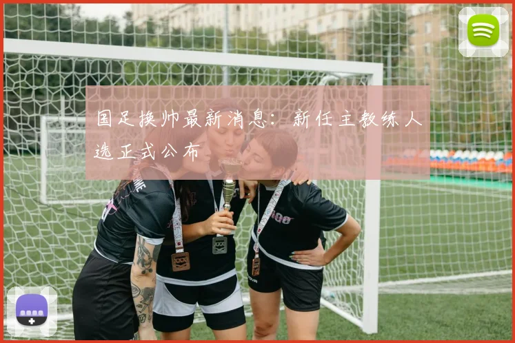国足换帅最新消息：新任主教练人选正式公布