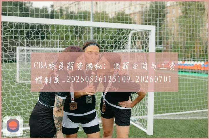 CBA球员薪资揭秘：顶薪合同与工资帽制度_20260526125109_20260701211523