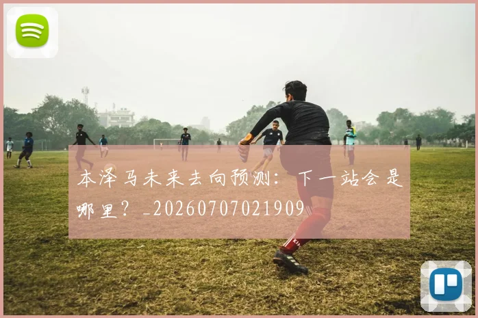 本泽马未来去向预测:下一站会是哪里?_20260707021909