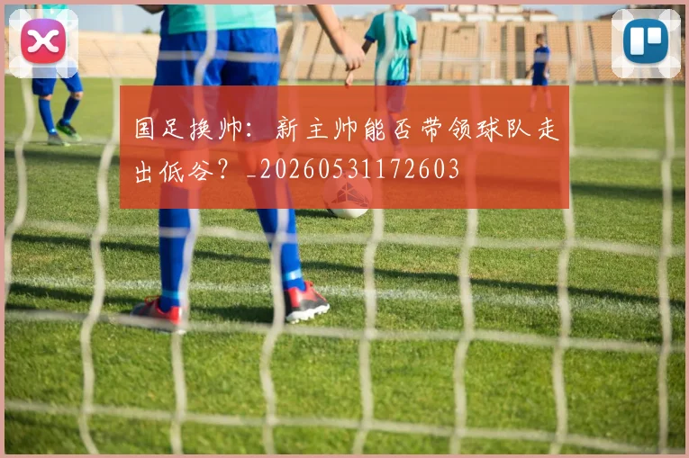 国足换帅:新主帅能否带领球队走出低谷?_20260531172603