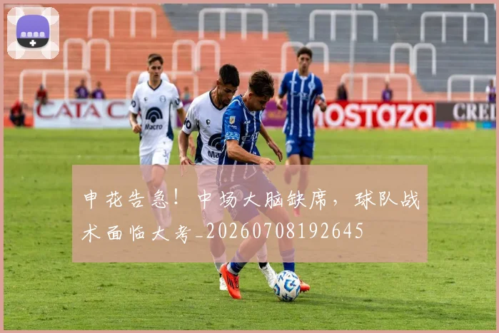 申花告急!中场大脑缺席,球队战术面临大考_20260708192645