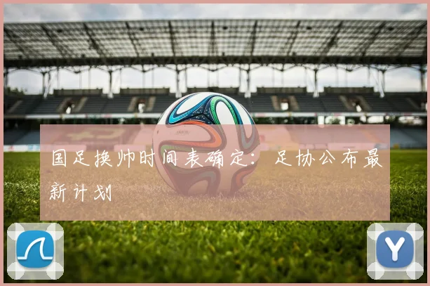 国足换帅时间表确定:足协公布最新计划