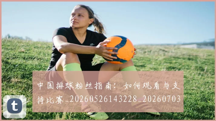 中国排球粉丝指南：如何观看与支持比赛_20260526143228_20260703202635_20260716182307