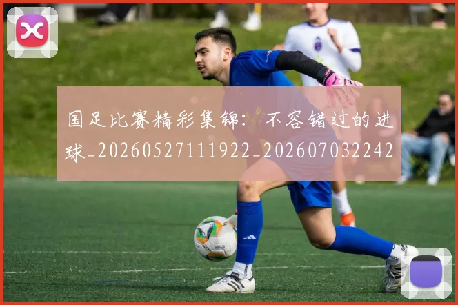 国足比赛精彩集锦:不容错过的进球_20260527111922_20260703224212