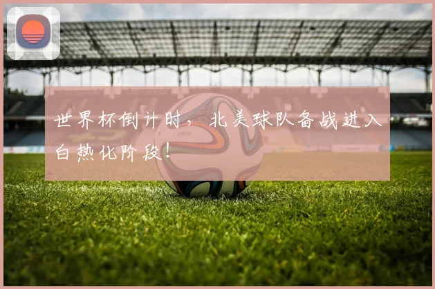 世界杯倒计时,北美球队备战进入白热化阶段!