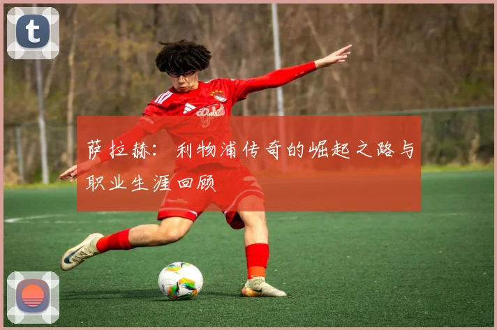 萨拉赫:利物浦传奇的崛起之路与职业生涯回顾